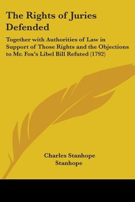 The Rights of Juries Defended: Together with Authorities of Law in Support of Those Rights and the Objections to Mr. Fox's Libel Bill Refuted (1792) by Stanhope, Charles Stanhope Earl
