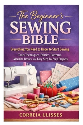 The Beginner's Sewing Bible: Everything You Need to Know to Start Sewing: Tools, Techniques, Fabrics, Patterns, Machine Basics, and Easy Step-by-Step by Ulisses, Correia
