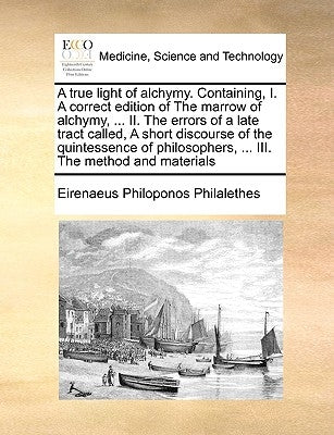 A True Light of Alchymy. Containing, I. a Correct Edition of the Marrow of Alchymy, ... II. the Errors of a Late Tract Called, a Short Discourse of th by Philalethes, Eirenaeus Philoponos