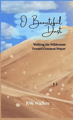 O Beautiful Dust: Walking the Wilderness Toward Common Prayer: Walking the Wilderness Toward Common Prayer by Walker, Rw