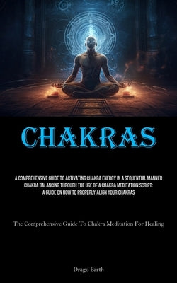 Chakras: A Comprehensive Guide To Activating Chakra Energy In A Sequential Manner Chakra Balancing Through The Use Of A Chakra Meditation Script: A Gu by Barth, Drago