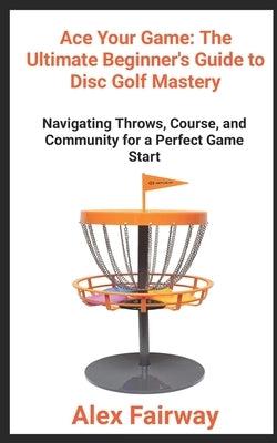 "Ace Your Game: The Ultimate Beginner's Guide to Disc Golf Mastery" "From Throws to Triumphs, Mastering the Green and Building a Disc by Fairway, Alex