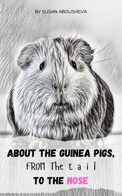 About the Guinea Pigs, from the Tail to the Nose: The Ultimate Guinea Pig Manual: Everything from the End to Beginning! by Abousheva, Susan