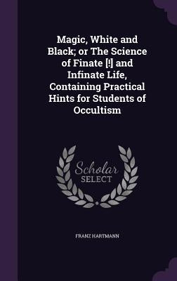Magic, White and Black; or The Science of Finate [!] and Infinate Life, Containing Practical Hints for Students of Occultism by Hartmann, Franz
