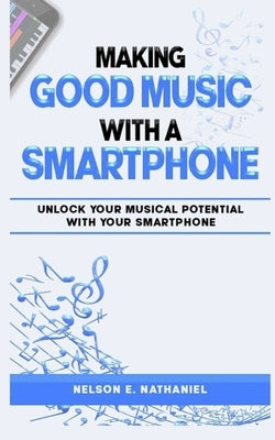 Making Good Music With A Smartphone: An ultimate guide for smartphone music production, ranging from discovering your smartphone capabilities in craft by Nathaniel, Nelson E.