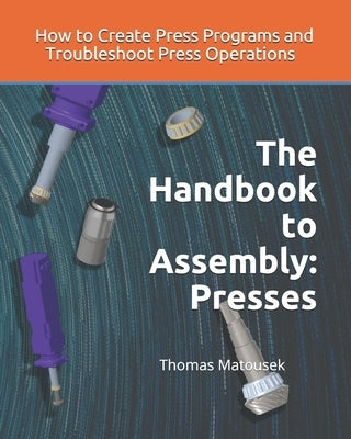 The Handbook to Assembly: Presses: How to Create Press Programs and Troubleshoot Press Operations by Matousek, Thomas