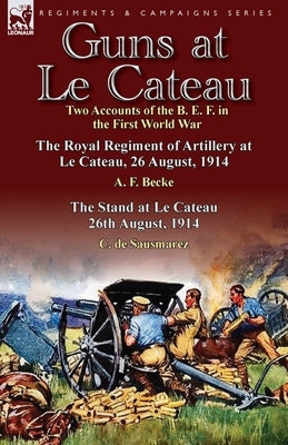 Guns at Le Cateau: Two Accounts of the B. E. F. in the First World War-The Royal Regiment of Artillery at Le Cateau, 26 August, 1914 by a by Becke, A. F.