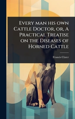Every man his own Cattle Doctor, or, A Practical Treatise on the Diseases of Horned Cattle by Clater, Francis