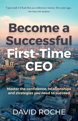 Become a Successful First-Time CEO: Master the Confidence, Relationships and Strategies You Need to Succeed by Roche, David