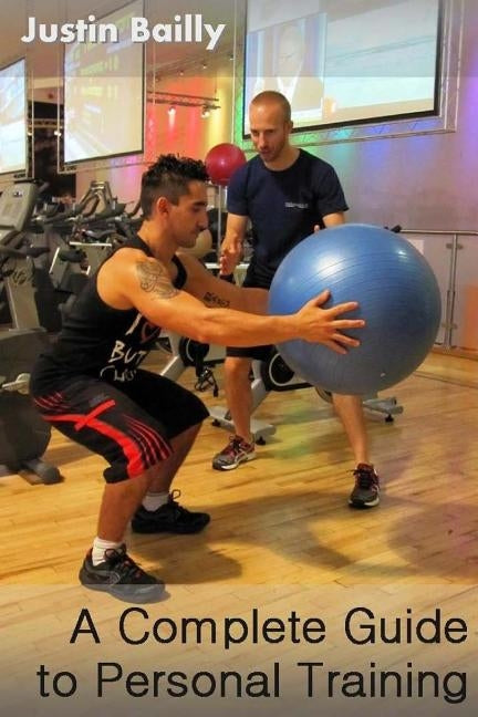 A Complete Guide to Personal Training: A comprehensive guide to personal training, brought to you by the trainer of trainers by Bailly, Justin