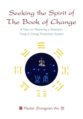 Seeking the Spirit of the Book of Change: 8 Days to Mastering a Shamanic Yijing (I Ching) Prediction System by Wu, Zhongxian