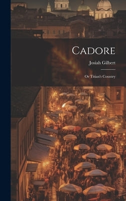Cadore: Or Titian's Country by Gilbert, Josiah