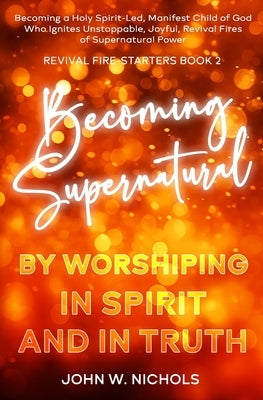 Becoming Supernatural by Worshiping in Spirit and in Truth: Becoming a Holy Spirit-led Manifest Child of God, Who Ignites Unstoppable, Joyful, Revival by Nichols, John W.
