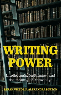 Writing Power: Intellectuals, Legitimacy, and the Making of Knowledge by Burton, Sarah Victoria Alexandra