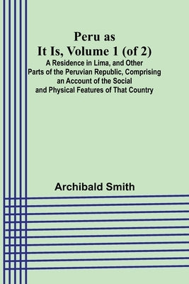 Peru as It Is, Volume 1 (of 2)A Residence in Lima, and Other Parts of the Peruvian Republic, Comprising an Account of the Social and Physical Features by Smith, Archibald