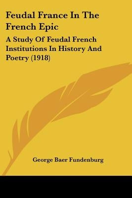 Feudal France In The French Epic: A Study Of Feudal French Institutions In History And Poetry (1918) by Fundenburg, George Baer