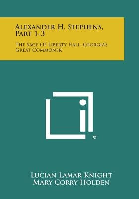 Alexander H. Stephens, Part 1-3: The Sage of Liberty Hall, Georgia's Great Commoner by Knight, Lucian Lamar