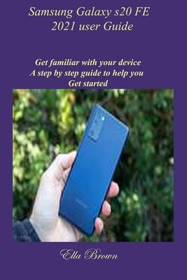 Samsung Galaxy s20 FE 2021 user Guide: Get familiar with your device A step by step guide to help you Get started by Brown, Ella