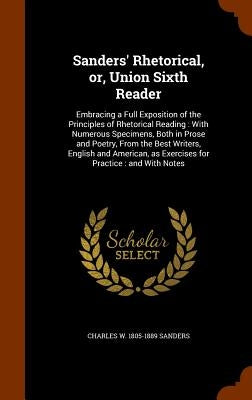 Sanders' Rhetorical, or, Union Sixth Reader: Embracing a Full Exposition of the Principles of Rhetorical Reading: With Numerous Specimens, Both in Pro by Sanders, Charles W. 1805-1889