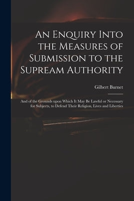 An Enquiry Into the Measures of Submission to the Supream Authority: and of the Grounds Upon Which It May Be Lawful or Necessary for Subjects, to Defe by Burnet, Gilbert 1643-1715