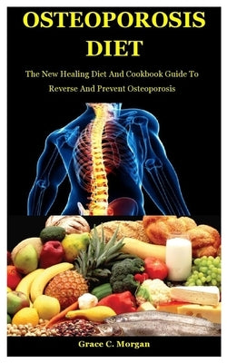 Osteoporosis Diet: The New Healing Diet And Cookbook Guide To Reverse And Prevent Osteoporosis by C. Morgan, Grace
