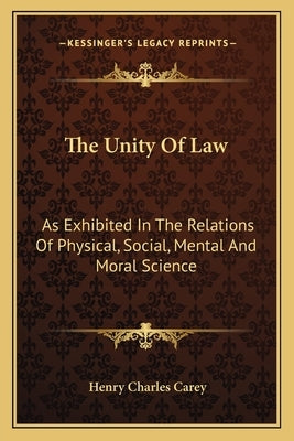 The Unity of Law: As Exhibited in the Relations of Physical, Social, Mental and Moral Science by Carey, Henry Charles
