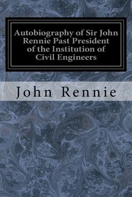 Autobiography of Sir John Rennie Past President of the Institution of Civil Engineers by Rennie, John