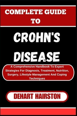 Complete Guide to Crohn's Disease: A Comprehensive Handbook To Expert Strategies For Diagnosis, Treatment, Nutrition, Surgery, Lifestyle Management An by Hairston, Dehart