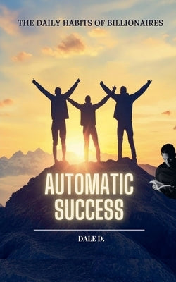 Automatic Success: The Daily Habits of Billionaires by D, Dale