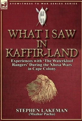 What I Saw in Kaffir-Land: Experiences with 'The Waterkloof Rangers' During the Xhosa Wars in Cape Colony by Lakeman, Stephen