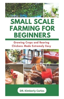 Small Scale Farming for Beginners: Growing Crops and Rearing Chickens Made Easy by Carlos, Kimberly