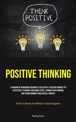Positive Thinking: A Pragmatic Workbook Designed To Cultivate A Positive Mindset By Effectively Training Your Inner Critic, Curbing Overthinking, And by Reiner, Miodrag