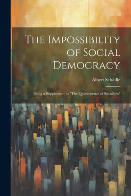 The Impossibility of Social Democracy: Being a Supplement to "The Quintessence of Socialism" by Schäffle, Albert