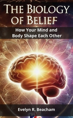 The Biology of Belief: How Your Mind and Body Shape Each Other by Beacham, Evelyn R.