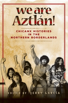 We Are Aztlan!: Chicanx Histories in the Northern Borderlands by Garcia