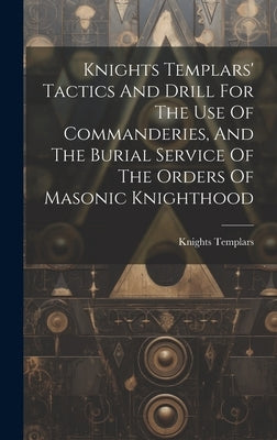 Knights Templars' Tactics And Drill For The Use Of Commanderies, And The Burial Service Of The Orders Of Masonic Knighthood by Knights Templars (Masonic Order)