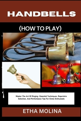 Handbells (How to Play): Master The Art Of Ringing: Essential Techniques, Repertoire Selection, And Performance Tips For Chime Enthusiasts by Molina, Etha