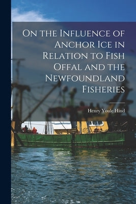 On the Influence of Anchor Ice in Relation to Fish Offal and the Newfoundland Fisheries [microform] by Hind, Henry Youle 1823-1908