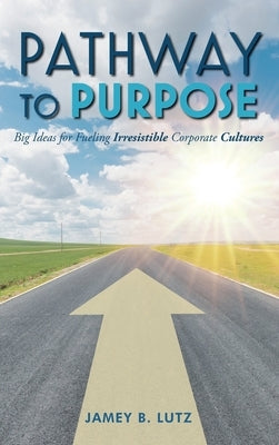 Pathway to Purpose: Big Ideas for Fueling Irresistible Corporate Cultures by Lutz, Jamey
