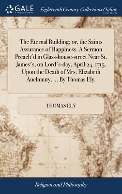 The Eternal Building; or, the Saints Assurance of Happiness. A Sermon Preach'd in Glass-house-street Near St. James's, on Lord's-day, April 24. 1715. by Ely, Thomas