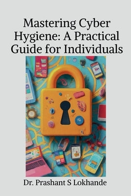 Mastering Cyber Hygiene: A Practical Guide for Individualse: A Practical Guide for Individuals by Dr Prashant S Lokhande