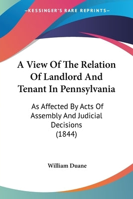 A View Of The Relation Of Landlord And Tenant In Pennsylvania: As Affected By Acts Of Assembly And Judicial Decisions (1844) by Duane, William