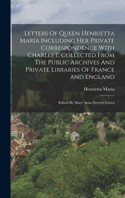 Letters Of Queen Henrietta Maria Including Her Private Correspondence With Charles I., Collected From The Public Archives And Private Libraries Of Fra by Henrietta Maria (England, Queen)