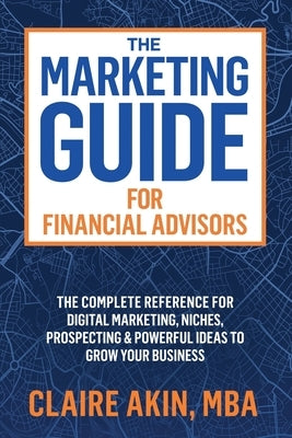 The Marketing Guide For Financial Advisors: The Complete Reference for Digital Marketing, Niches, Prospecting, and Powerful Ideas to Grow Your Busines by Akin, Mba Claire