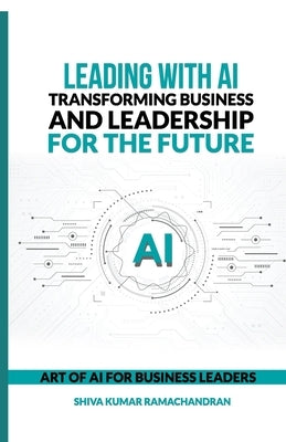 Leading with AI: Transforming Business and Leadership for the Future: ART OF AI FOR BUSINESS LEADERS by Shiva Kumar Ramachandran