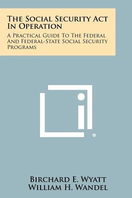 The Social Security Act In Operation: A Practical Guide To The Federal And Federal-State Social Security Programs by Wyatt, Birchard E.