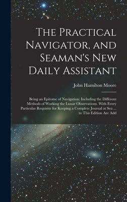 The Practical Navigator, and Seaman's New Daily Assistant: Being an Epitome of Navigation: Including the Different Methods of Working the Lunar Observ by Moore, John Hamilton
