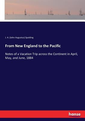 From New England to the Pacific: Notes of a Vacation Trip across the Continent in April, May, and June, 1884 by Spalding, J. a. (John Augustus)