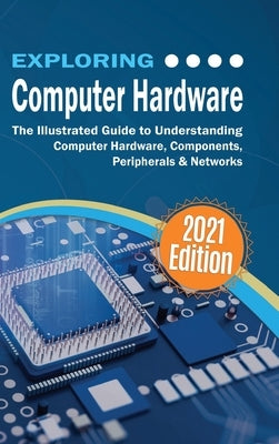Exploring Computer Hardware - 2021 Edition: The Illustrated Guide to Understanding Computer Hardware, Components, Peripherals & Networks by Wilson, Kevin