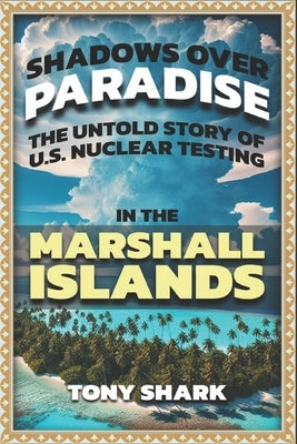 Shadows Over Paradise: The Untold Story of U.S. Nuclear Testing in the Marshall Islands by Shark, Tony